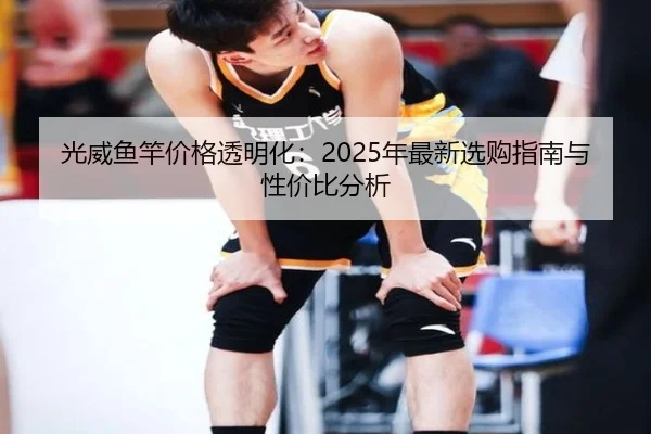 光威鱼竿价格透明化：2025年最新选购指南与性价比分析